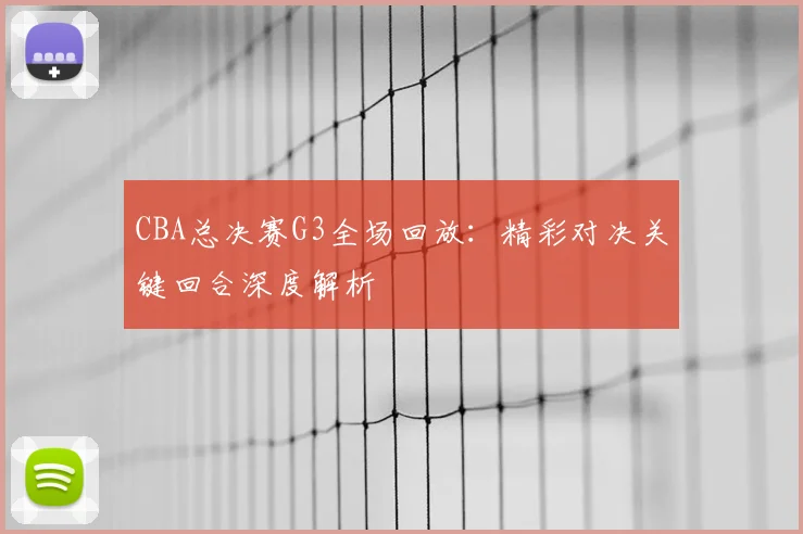 CBA总决赛G3全场回放：精彩对决关键回合深度解析