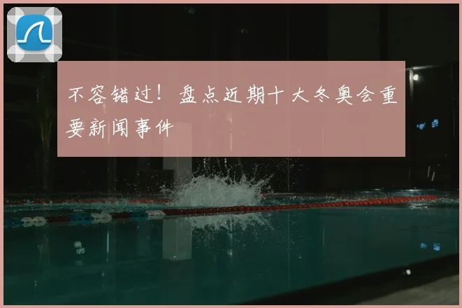 不容错过！盘点近期十大冬奥会重要新闻事件