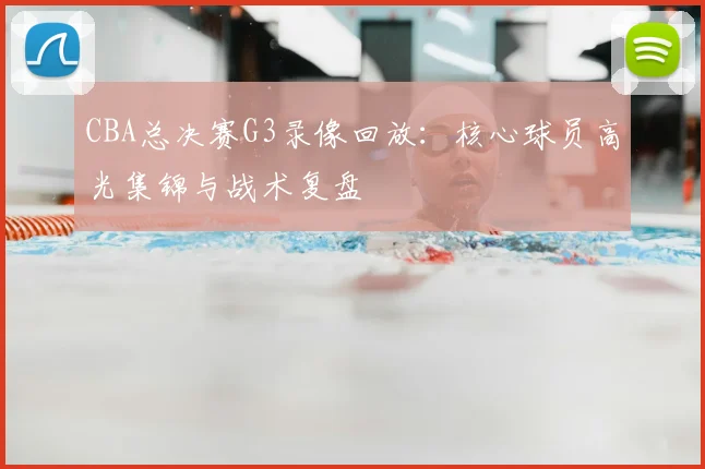 CBA总决赛G3录像回放：核心球员高光集锦与战术复盘