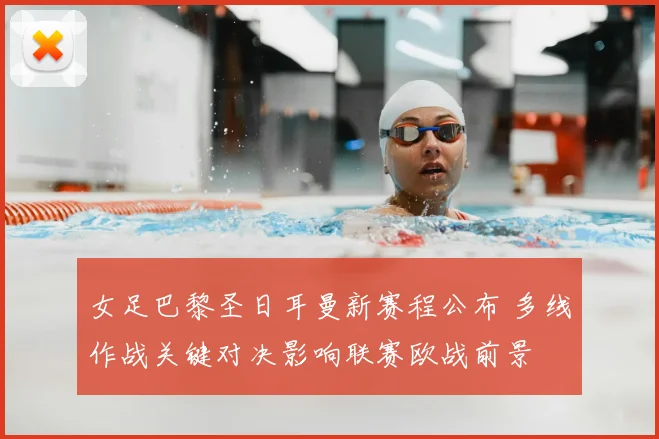 女足巴黎圣日耳曼新赛程公布 多线作战关键对决影响联赛欧战前景