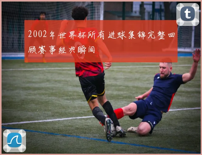 2002年世界杯所有进球集锦完整回顾赛事经典瞬间