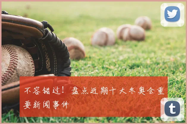 不容错过！盘点近期十大冬奥会重要新闻事件