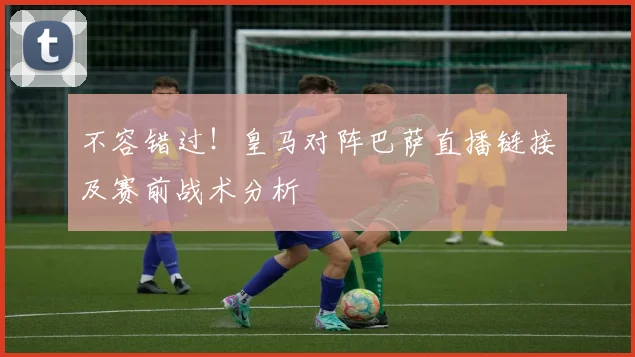 不容错过！皇马对阵巴萨直播链接及赛前战术分析