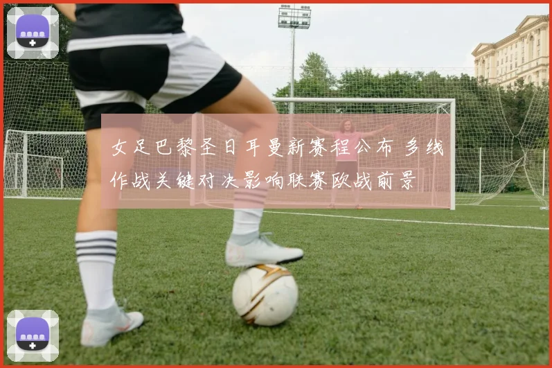 女足巴黎圣日耳曼新赛程公布 多线作战关键对决影响联赛欧战前景