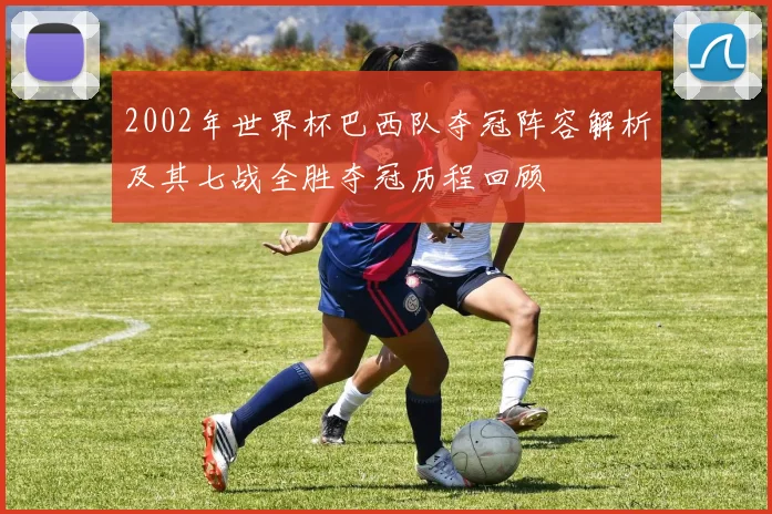 2002年世界杯巴西队夺冠阵容解析及其七战全胜夺冠历程回顾