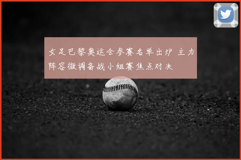 女足巴黎奥运会参赛名单出炉 主力阵容微调备战小组赛焦点对决
