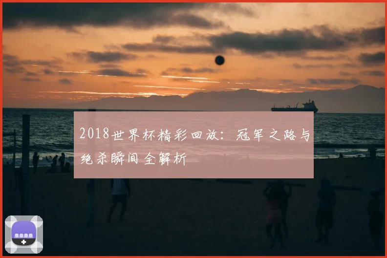 2018世界杯精彩回放：冠军之路与绝杀瞬间全解析