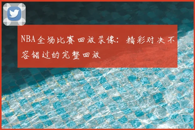 NBA全场比赛回放录像：精彩对决不容错过的完整回放