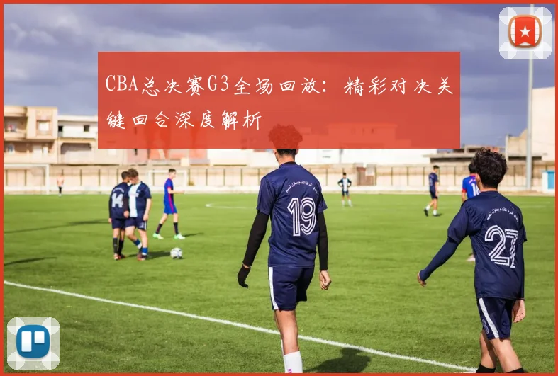 CBA总决赛G3全场回放：精彩对决关键回合深度解析